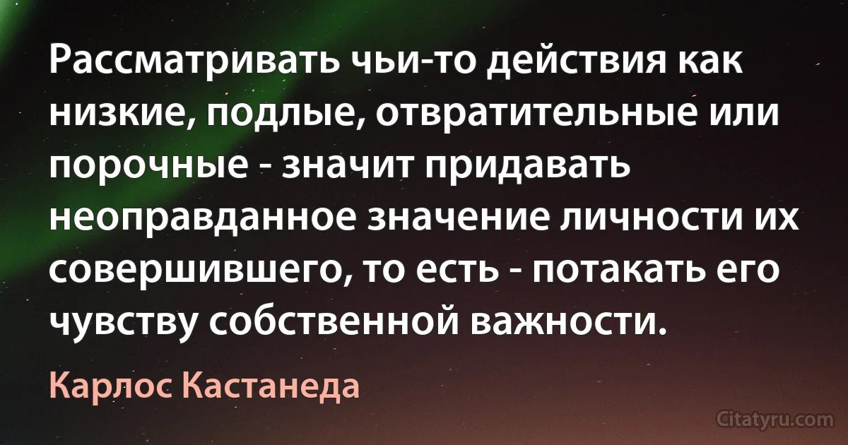 Рассматривать чьи-то действия как низкие, подлые, отвратительные или порочные - значит придавать неоправданное значение личности их совершившего, то есть - потакать его чувству собственной важности. (Карлос Кастанеда)