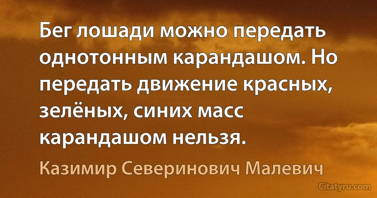 Бег лошади можно передать однотонным карандашом. Но передать движение красных, зелёных, синих масс карандашом нельзя. (Казимир Северинович Малевич)