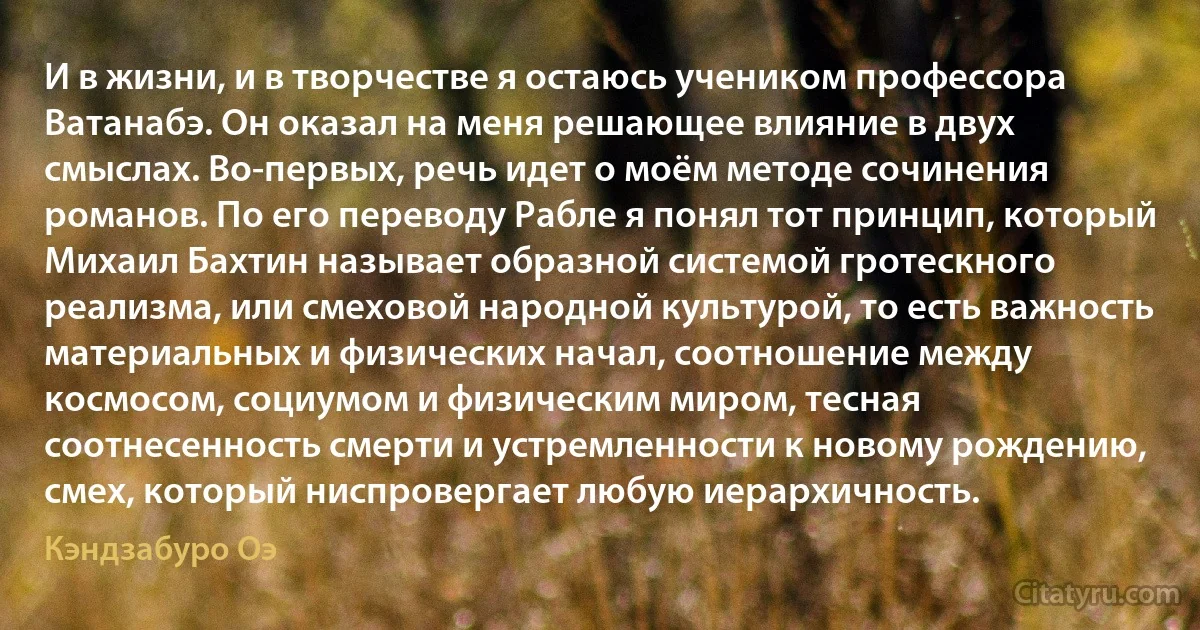 И в жизни, и в творчестве я остаюсь учеником профессора Ватанабэ. Он оказал на меня решающее влияние в двух смыслах. Во-первых, речь идет о моём методе сочинения романов. По его переводу Рабле я понял тот принцип, который Михаил Бахтин называет образной системой гротескного реализма, или смеховой народной культурой, то есть важность материальных и физических начал, соотношение между космосом, социумом и физическим миром, тесная соотнесенность смерти и устремленности к новому рождению, смех, который ниспровергает любую иерархичность. (Кэндзабуро Оэ)