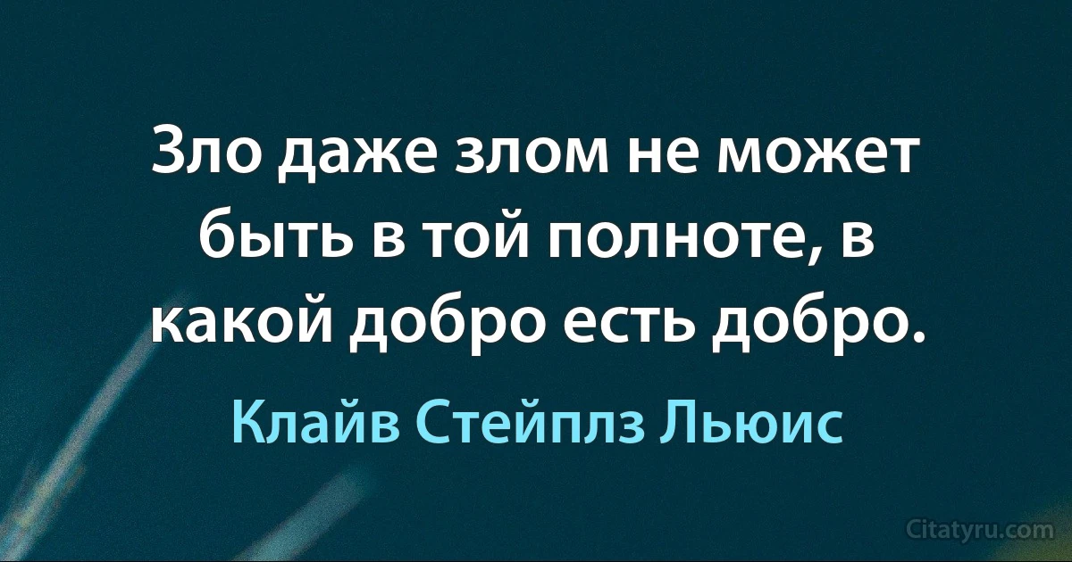 Зло даже злом не может быть в той полноте, в какой добро есть добро. (Клайв Стейплз Льюис)