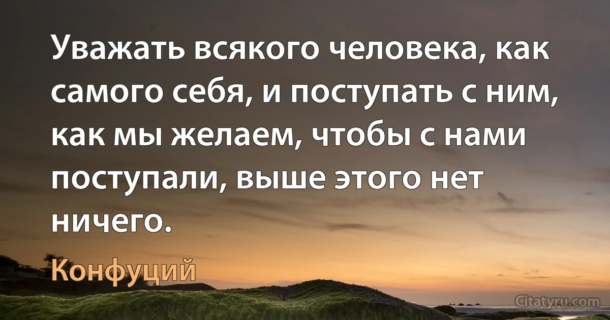 Уважать всякого человека, как самого себя, и поступать с ним, как мы желаем, чтобы с нами поступали, выше этого нет ничего. (Конфуций)