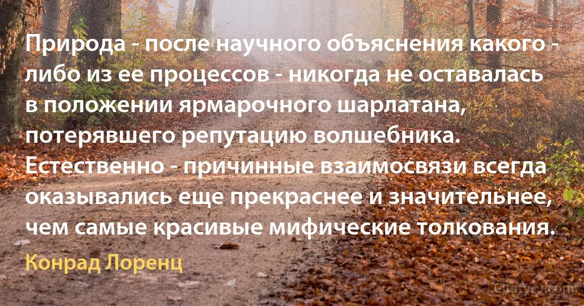 Природа - после научного объяснения какого - либо из ее процессов - никогда не оставалась в положении ярмарочного шарлатана, потерявшего репутацию волшебника. 
Естественно - причинные взаимосвязи всегда оказывались еще прекраснее и значительнее, чем самые красивые мифические толкования. (Конрад Лоренц)