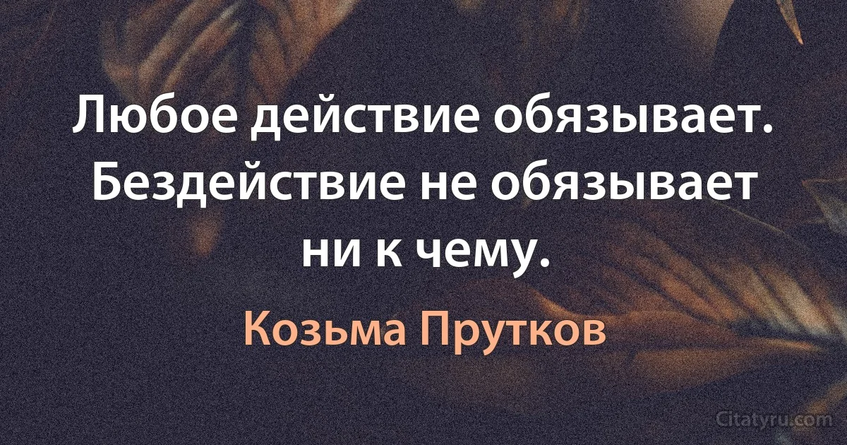 Любое действие обязывает. Бездействие не обязывает ни к чему. (Козьма Прутков)