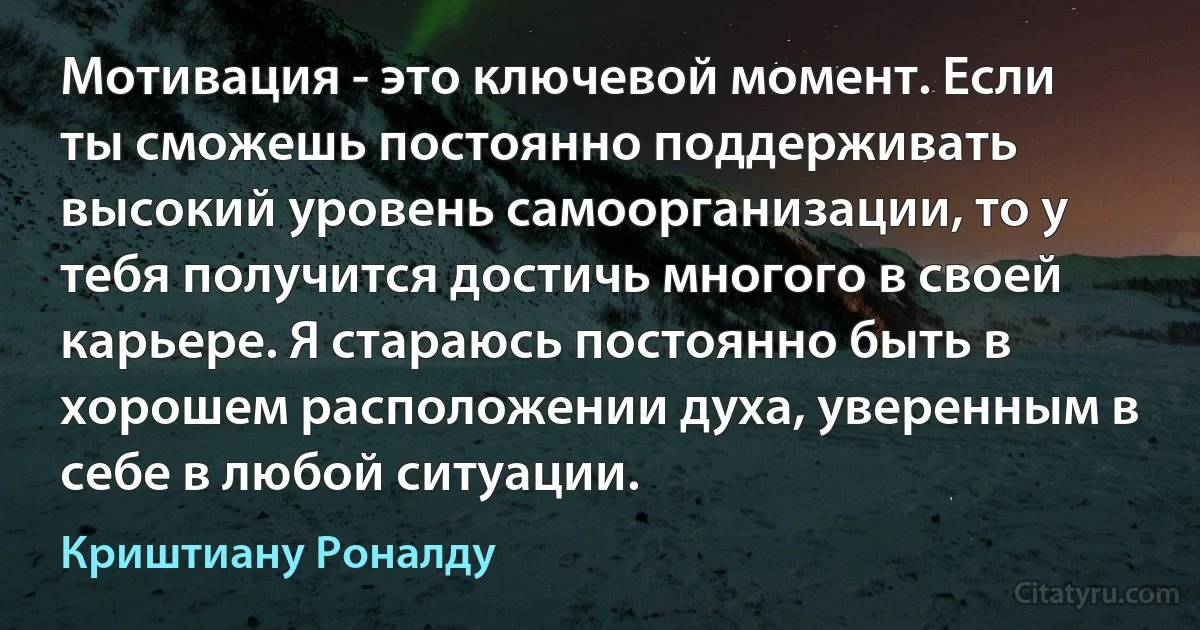 Мотивация - это ключевой момент. Если ты сможешь постоянно поддерживать высокий уровень самоорганизации, то у тебя получится достичь многого в своей карьере. Я стараюсь постоянно быть в хорошем расположении духа, уверенным в себе в любой ситуации. (Криштиану Роналду)