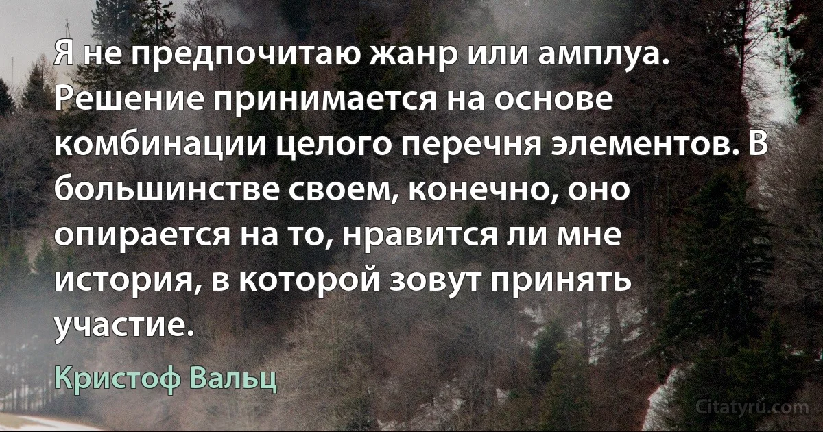 Я не предпочитаю жанр или амплуа. Решение принимается на основе комбинации целого перечня элементов. В большинстве своем, конечно, оно опирается на то, нравится ли мне история, в которой зовут принять участие. (Кристоф Вальц)