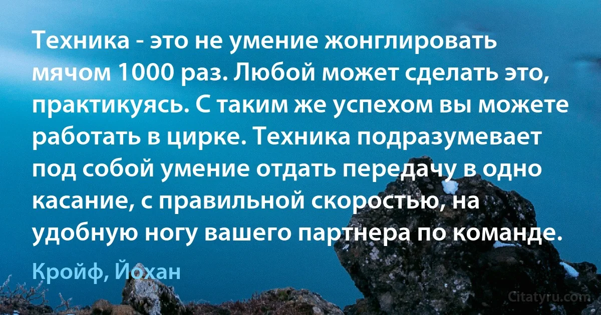 Техника - это не умение жонглировать мячом 1000 раз. Любой может сделать это, практикуясь. С таким же успехом вы можете работать в цирке. Техника подразумевает под собой умение отдать передачу в одно касание, с правильной скоростью, на удобную ногу вашего партнера по команде. (Кройф, Йохан)