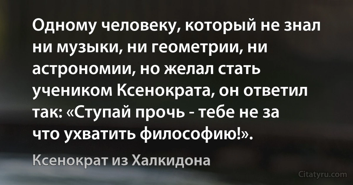 Одному человеку, который не знал ни музыки, ни геометрии, ни астрономии, но желал стать учеником Ксенократа, он ответил так: «Ступай прочь - тебе не за что ухватить философию!». (Ксенократ из Халкидона)