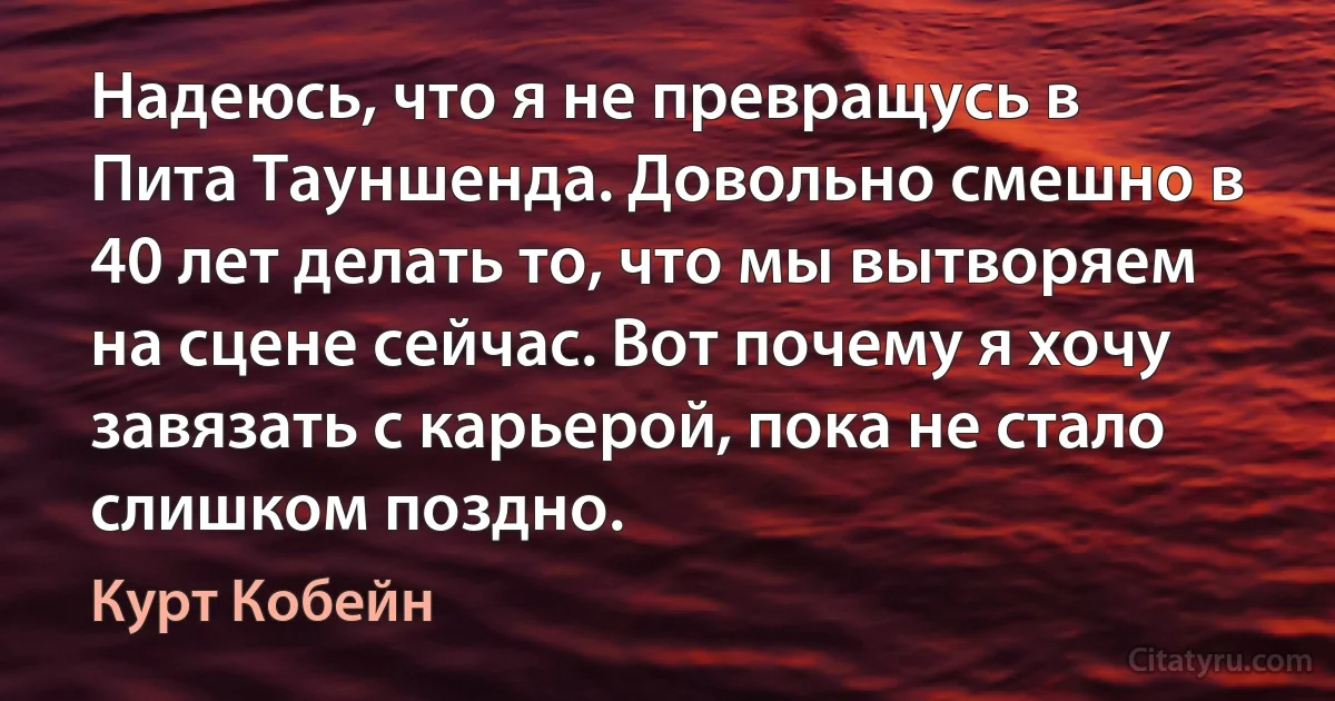 Надеюсь, что я не превращусь в Пита Тауншенда. Довольно смешно в 40 лет делать то, что мы вытворяем на сцене сейчас. Вот почему я хочу завязать с карьерой, пока не стало слишком поздно. (Курт Кобейн)