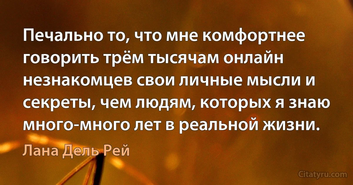 Печально то, что мне комфортнее говорить трём тысячам онлайн незнакомцев свои личные мысли и секреты, чем людям, которых я знаю много-много лет в реальной жизни. (Лана Дель Рей)