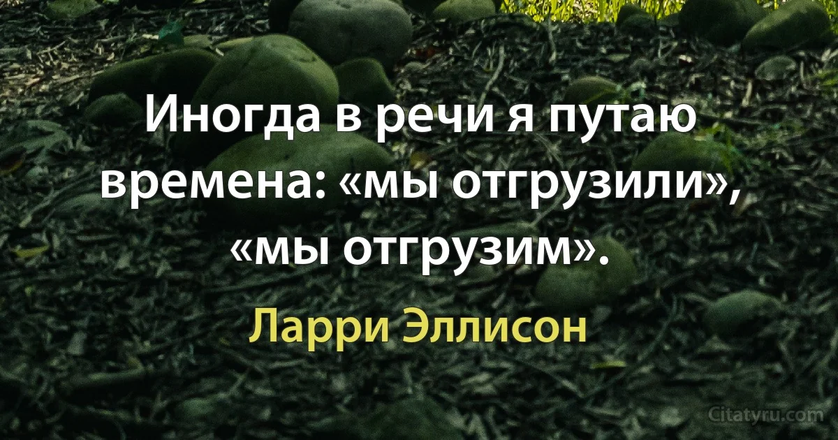 Иногда в речи я путаю времена: «мы отгрузили», «мы отгрузим». (Ларри Эллисон)