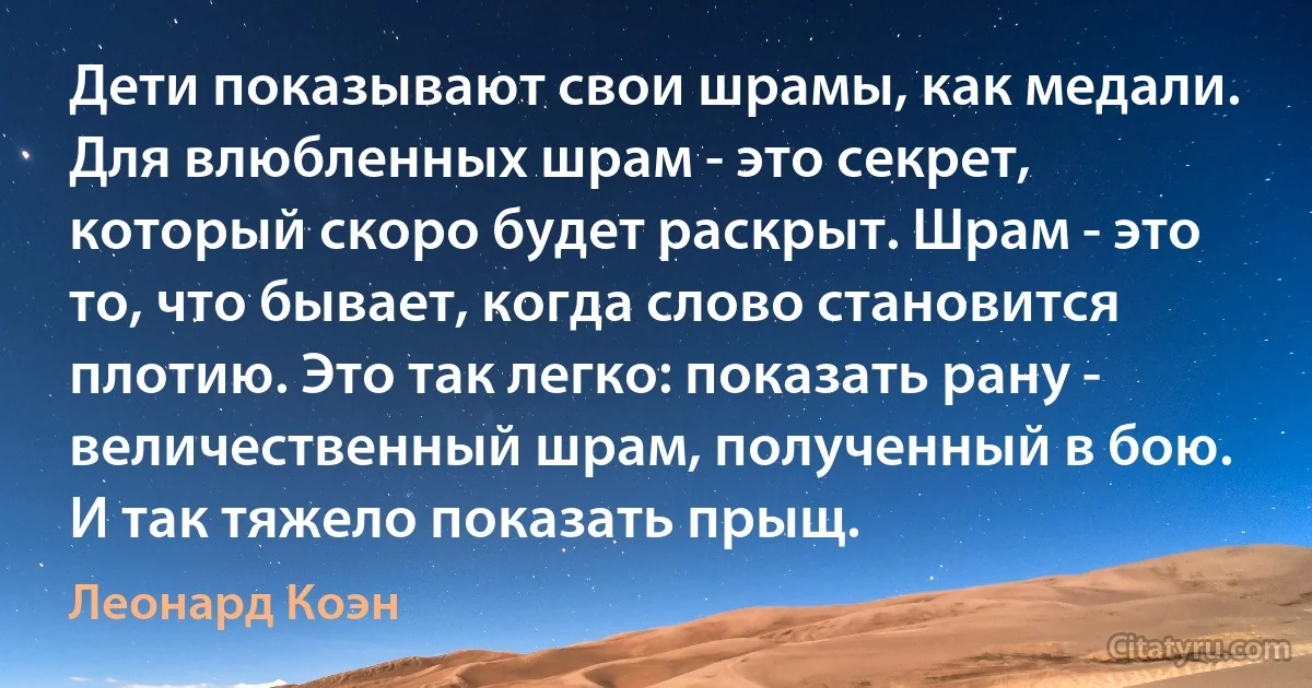 Дети показывают свои шрамы, как медали. Для влюбленных шрам - это секрет, который скоро будет раскрыт. Шрам - это то, что бывает, когда слово становится плотию. Это так легко: показать рану - величественный шрам, полученный в бою. И так тяжело показать прыщ. (Леонард Коэн)