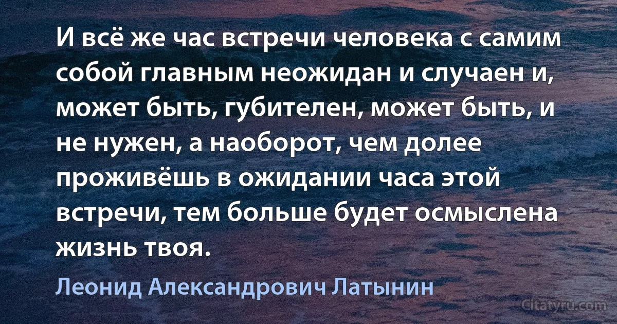 И всё же час встречи человека с самим собой главным неожидан и случаен и, может быть, губителен, может быть, и не нужен, а наоборот, чем долее проживёшь в ожидании часа этой встречи, тем больше будет осмыслена жизнь твоя. (Леонид Александрович Латынин)