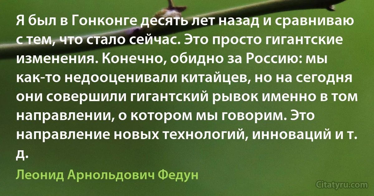 Я был в Гонконге десять лет назад и сравниваю с тем, что стало сейчас. Это просто гигантские изменения. Конечно, обидно за Россию: мы как-то недооценивали китайцев, но на сегодня они совершили гигантский рывок именно в том направлении, о котором мы говорим. Это направление новых технологий, инноваций и т. д. (Леонид Арнольдович Федун)