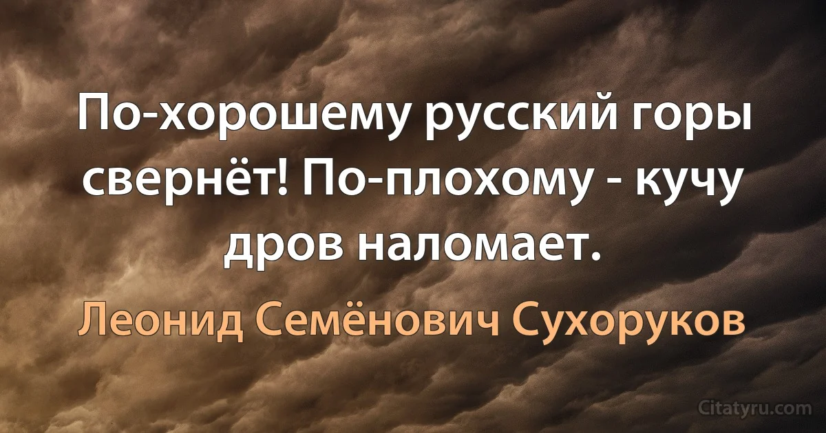 По-хорошему русский горы свернёт! По-плохому - кучу дров наломает. (Леонид Семёнович Сухоруков)