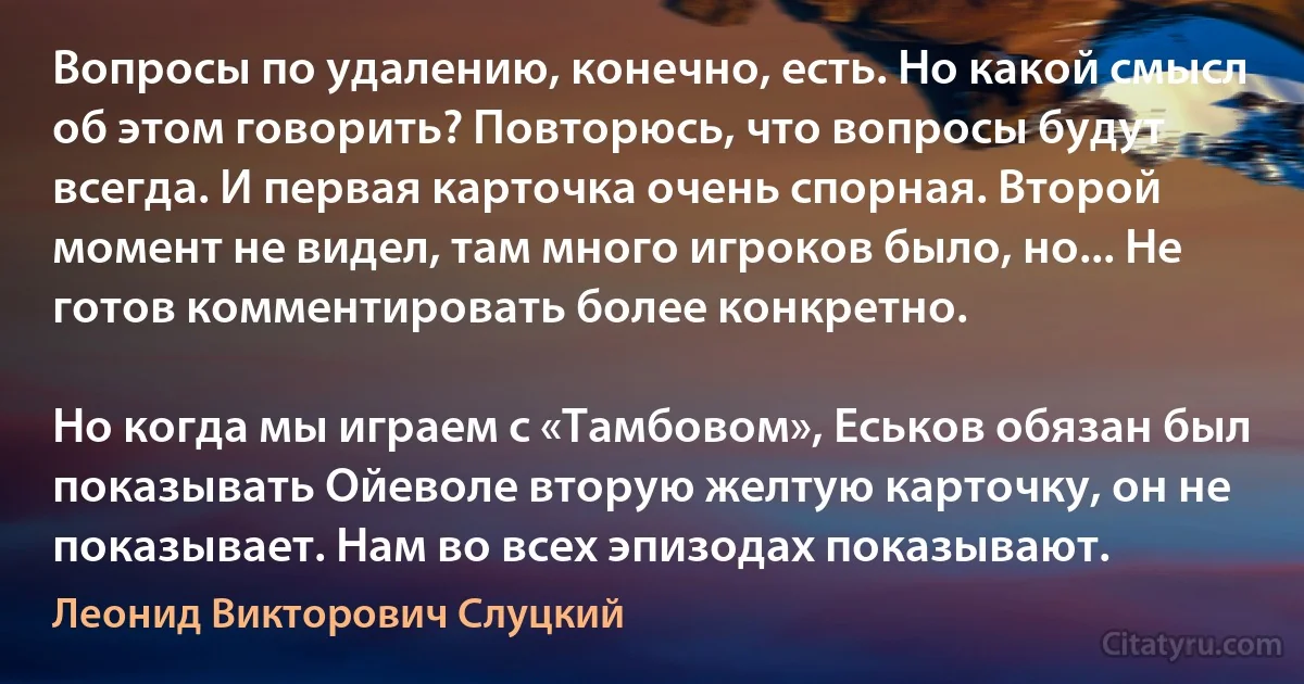 Вопросы по удалению, конечно, есть. Но какой смысл об этом говорить? Повторюсь, что вопросы будут всегда. И первая карточка очень спорная. Второй момент не видел, там много игроков было, но... Не готов комментировать более конкретно.

Но когда мы играем с «Тамбовом», Еськов обязан был показывать Ойеволе вторую желтую карточку, он не показывает. Нам во всех эпизодах показывают. (Леонид Викторович Слуцкий)