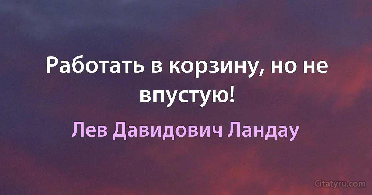 Работать в корзину, но не впустую! (Лев Давидович Ландау)