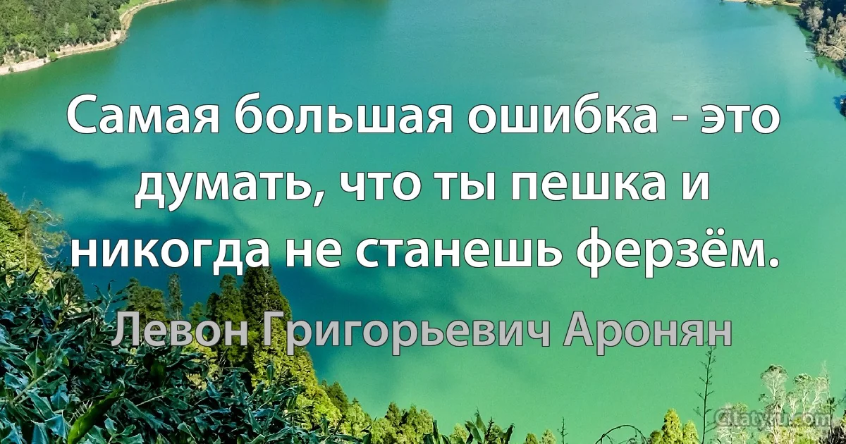 Самая большая ошибка - это думать, что ты пешка и никогда не станешь ферзём. (Левон Григорьевич Аронян)