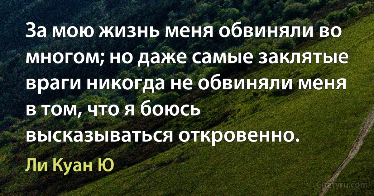 За мою жизнь меня обвиняли во многом; но даже самые заклятые враги никогда не обвиняли меня в том, что я боюсь высказываться откровенно. (Ли Куан Ю)