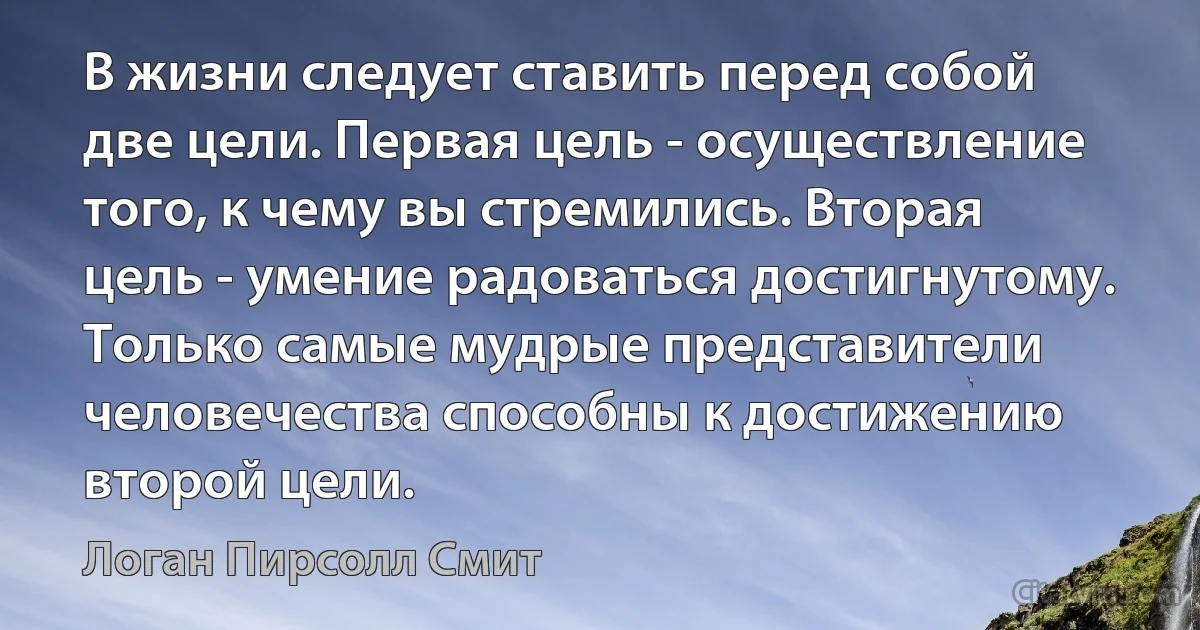 В жизни следует ставить перед собой две цели. Первая цель - осуществление того, к чему вы стремились. Вторая цель - умение радоваться достигнутому. Только самые мудрые представители человечества способны к достижению второй цели. (Логан Пирсолл Смит)