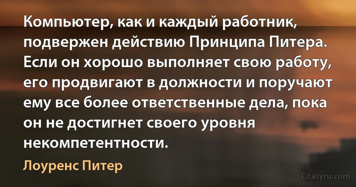 Компьютер, как и каждый работник, подвержен действию Принципа Питера. Если он хорошо выполняет свою работу, его продвигают в должности и поручают ему все более ответственные дела, пока он не достигнет своего уровня некомпетентности. (Лоуренс Питер)