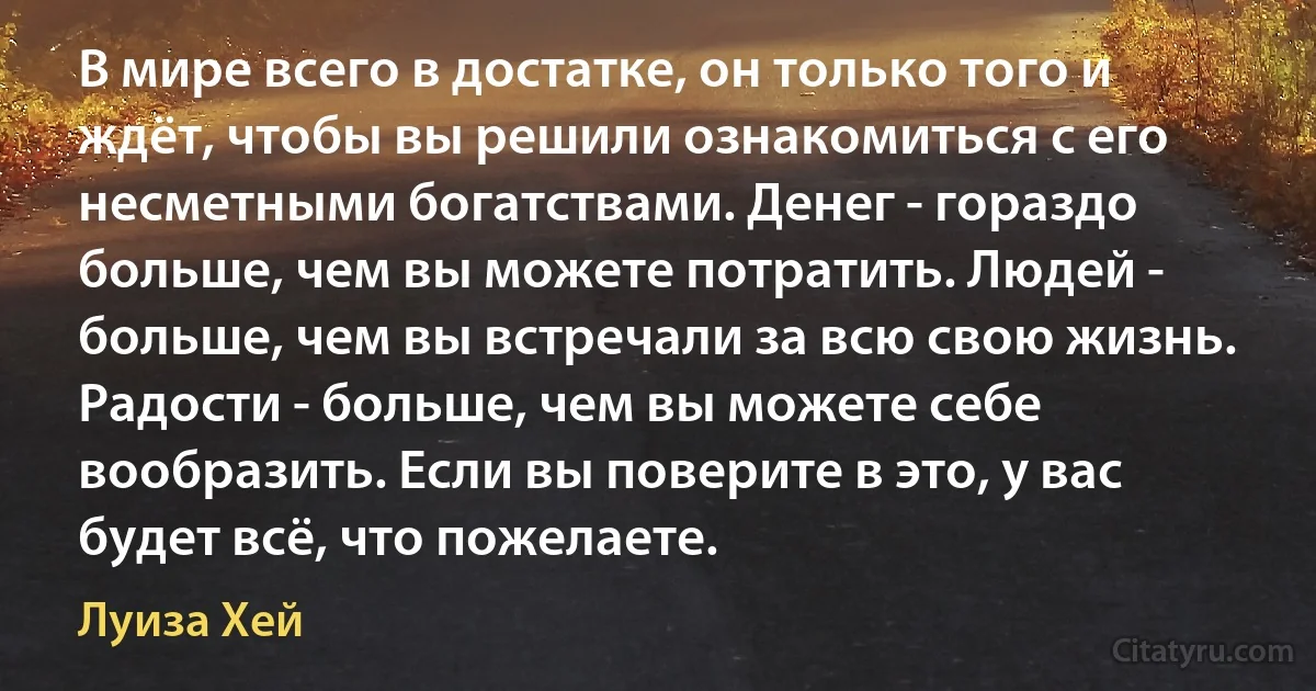 В мире всего в достатке, он только того и ждёт, чтобы вы решили ознакомиться с его несметными богатствами. Денег - гораздо больше, чем вы можете потратить. Людей - больше, чем вы встречали за всю свою жизнь. Радости - больше, чем вы можете себе вообразить. Если вы поверите в это, у вас будет всё, что пожелаете. (Луиза Хей)