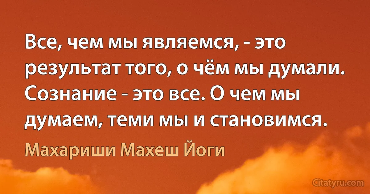 Все, чем мы являемся, - это результат того, о чём мы думали. Сознание - это все. О чем мы думаем, теми мы и становимся. (Махариши Махеш Йоги)