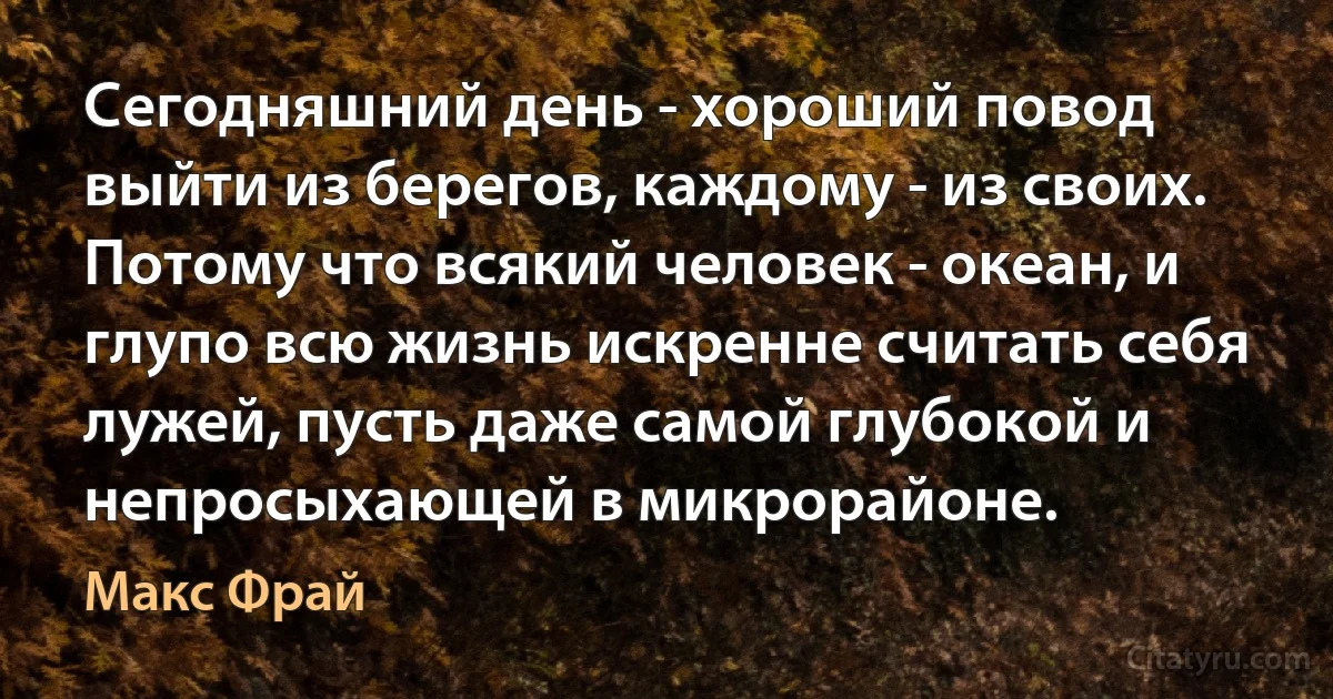 Сегодняшний день - хороший повод выйти из берегов, каждому - из своих. Потому что всякий человек - океан, и глупо всю жизнь искренне считать себя лужей, пусть даже самой глубокой и непросыхающей в микрорайоне. (Макс Фрай)