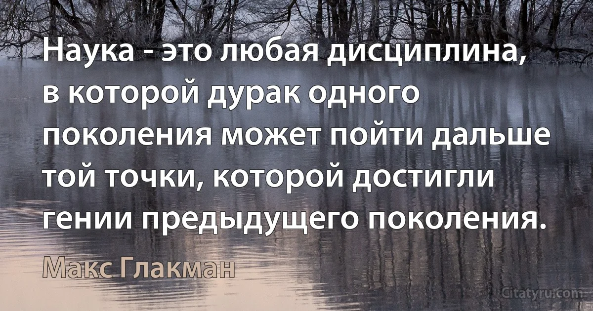 Наука - это любая дисциплина, в которой дурак одного поколения может пойти дальше той точки, которой достигли гении предыдущего поколения. (Макс Глакман)