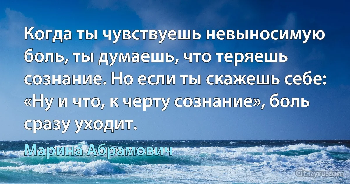 Когда ты чувствуешь невыносимую боль, ты думаешь, что теряешь сознание. Но если ты скажешь себе: «Ну и что, к черту сознание», боль сразу уходит. (Марина Абрамович)