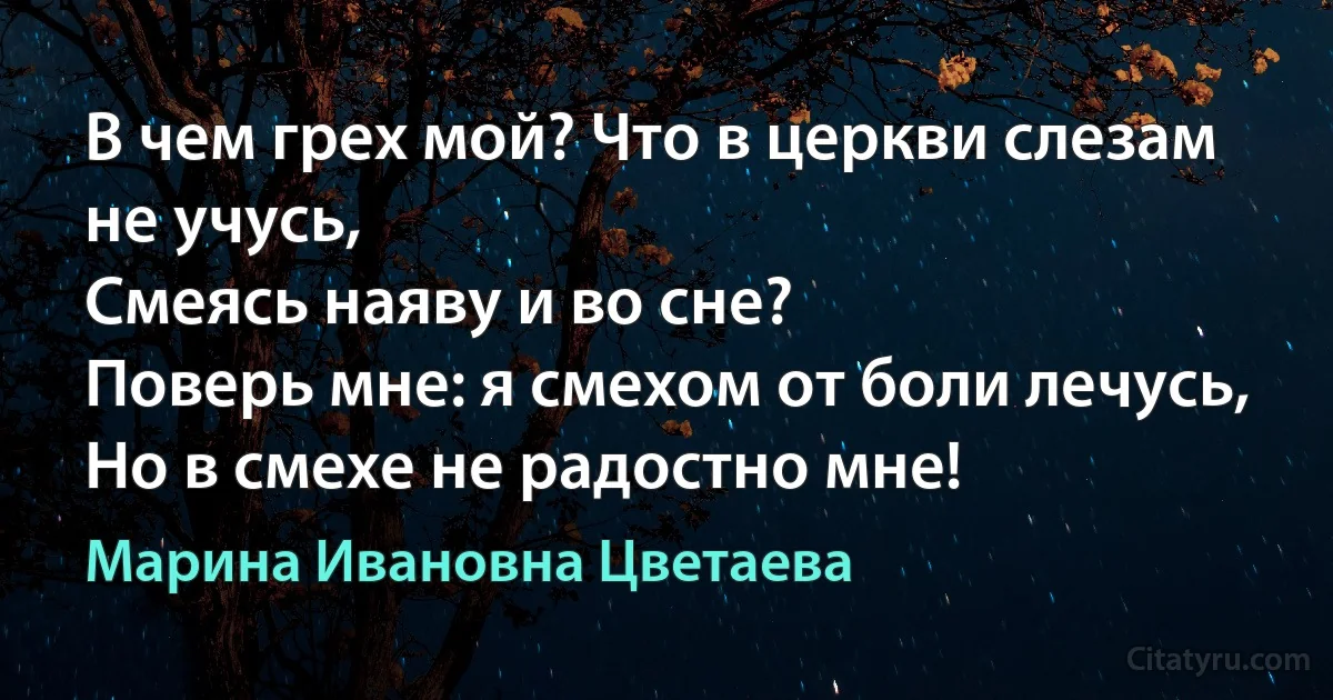 В чем грех мой? Что в церкви слезам не учусь,
Смеясь наяву и во сне?
Поверь мне: я смехом от боли лечусь,
Но в смехе не радостно мне! (Марина Ивановна Цветаева)