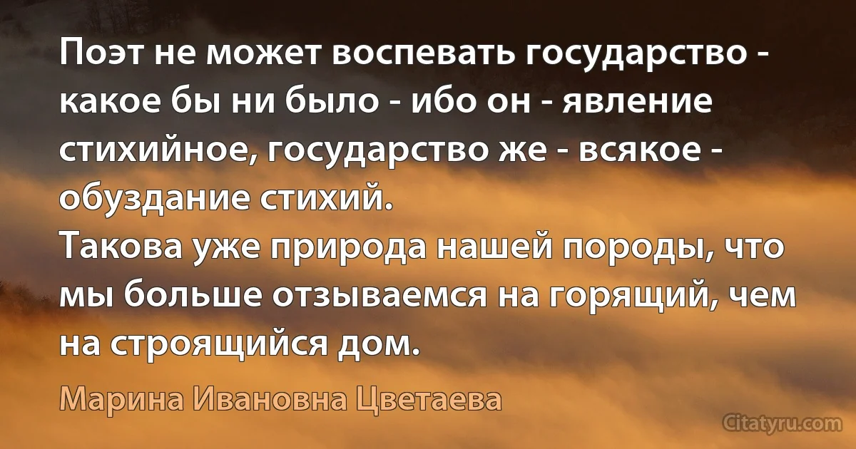 Поэт не может воспевать государство - какое бы ни было - ибо он - явление стихийное, государство же - всякое - обуздание стихий.
Такова уже природа нашей породы, что мы больше отзываемся на горящий, чем на строящийся дом. (Марина Ивановна Цветаева)