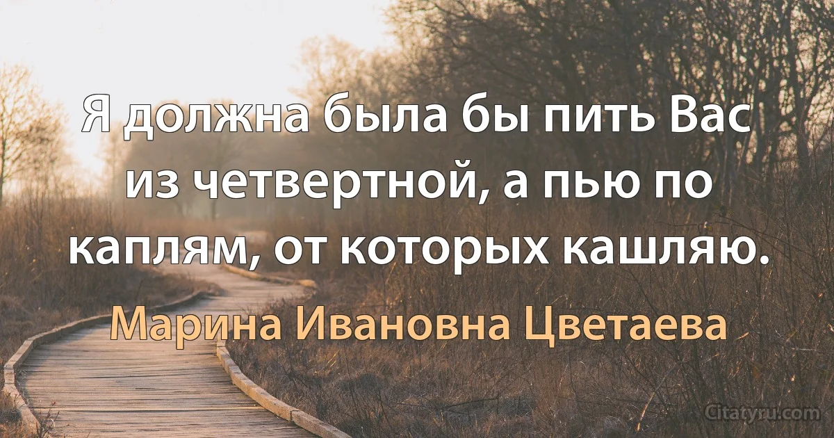 Я должна была бы пить Вас из четвертной, а пью по каплям, от которых кашляю. (Марина Ивановна Цветаева)