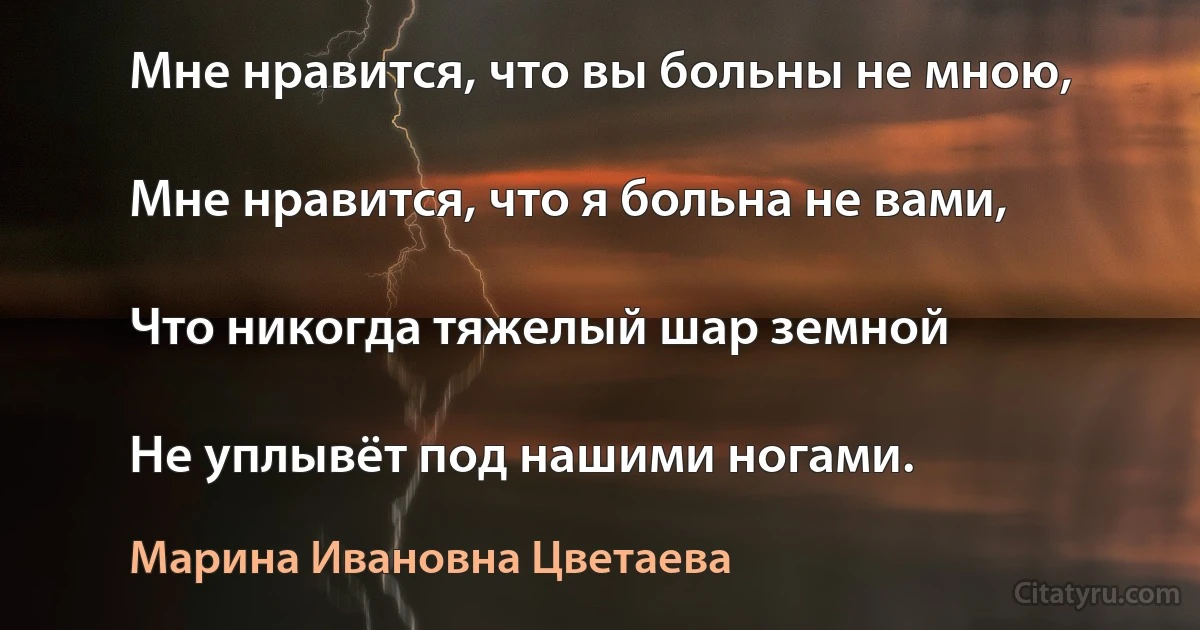 Мне нравится, что вы больны не мною,

Мне нравится, что я больна не вами,

Что никогда тяжелый шар земной

Не уплывёт под нашими ногами. (Марина Ивановна Цветаева)