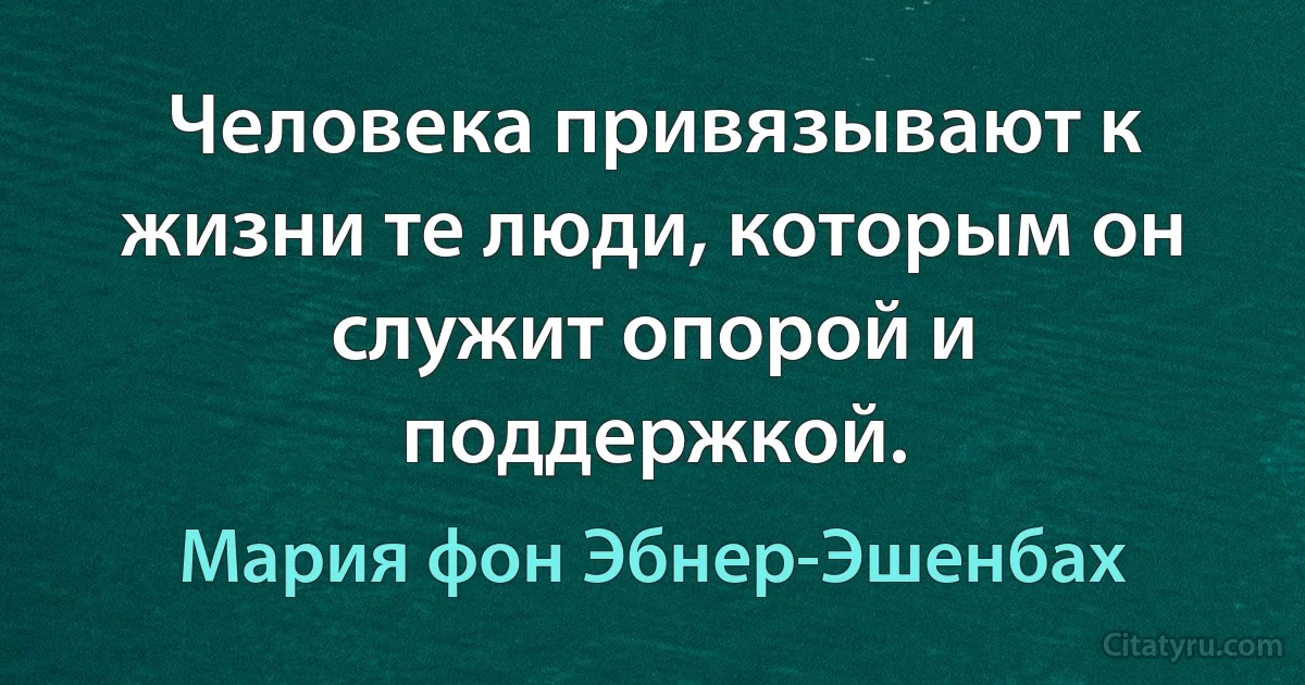 Человека привязывают к жизни те люди, которым он служит опорой и поддержкой. (Мария фон Эбнер-Эшенбах)