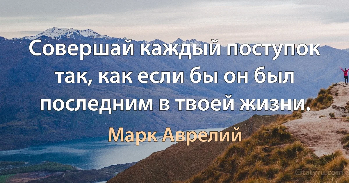 Совершай каждый поступок так, как если бы он был последним в твоей жизни. (Марк Аврелий)