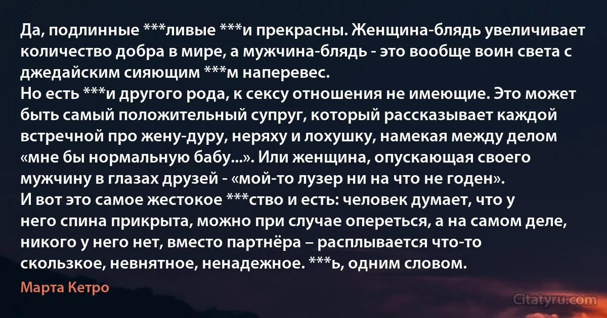 Да, подлинные ***ливые ***и прекрасны. Женщина-блядь увеличивает количество добра в мире, а мужчина-блядь - это вообще воин света с джедайским сияющим ***м наперевес.
Но есть ***и другого рода, к сексу отношения не имеющие. Это может быть самый положительный супруг, который рассказывает каждой встречной про жену-дуру, неряху и лохушку, намекая между делом «мне бы нормальную бабу...». Или женщина, опускающая своего мужчину в глазах друзей - «мой-то лузер ни на что не годен».
И вот это самое жестокое ***ство и есть: человек думает, что у него спина прикрыта, можно при случае опереться, а на самом деле, никого у него нет, вместо партнёра – расплывается что-то скользкое, невнятное, ненадежное. ***ь, одним словом. (Марта Кетро)