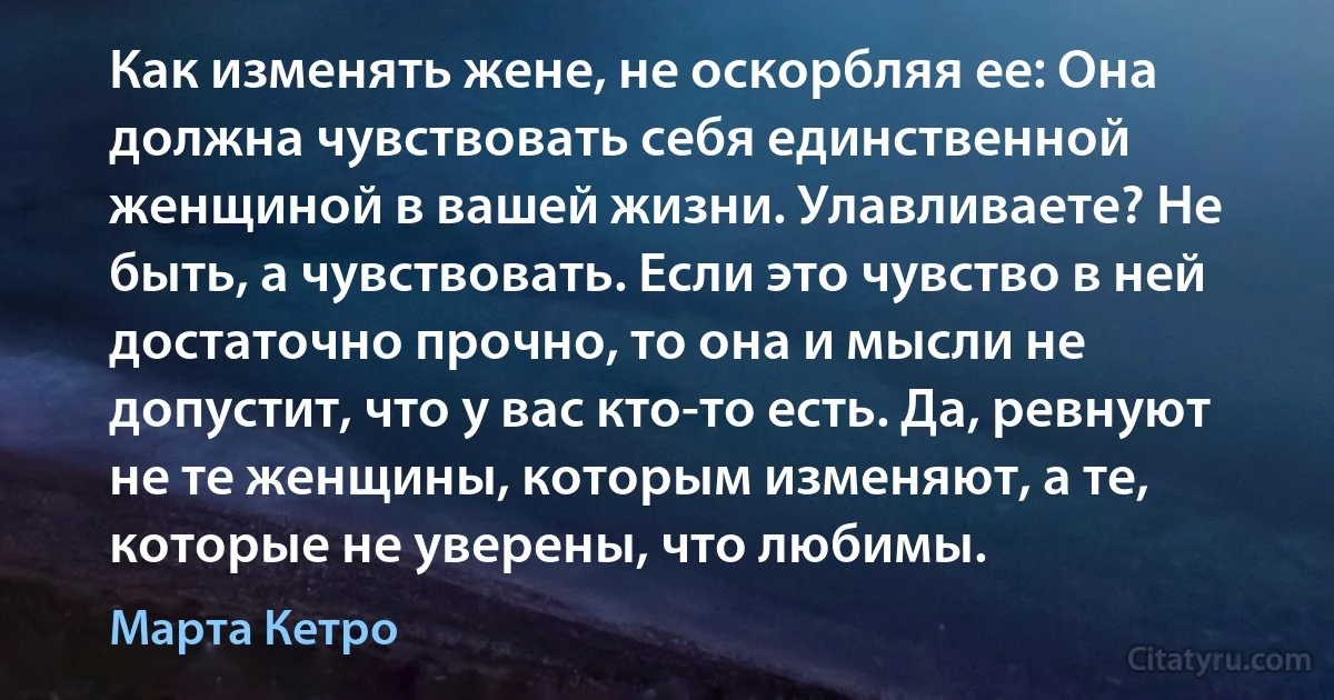 Как изменять жене, не оскорбляя ее: Она должна чувствовать себя единственной женщиной в вашей жизни. Улавливаете? Не быть, а чувствовать. Если это чувство в ней достаточно прочно, то она и мысли не допустит, что у вас кто-то есть. Да, ревнуют не те женщины, которым изменяют, а те, которые не уверены, что любимы. (Марта Кетро)