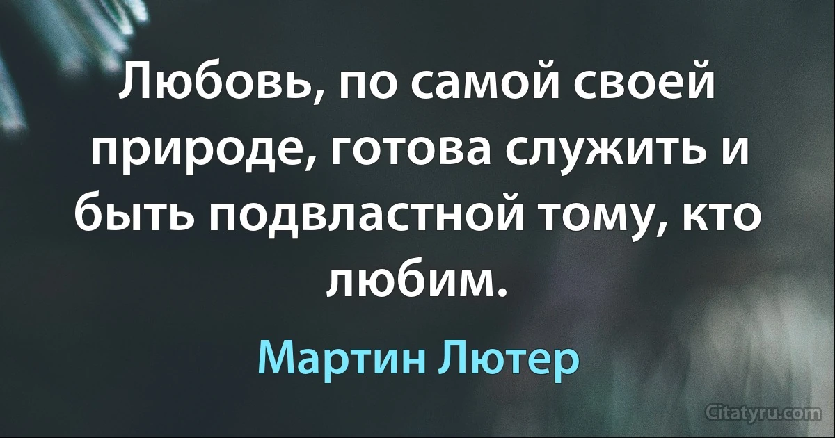 Любовь, по самой своей природе, готова служить и быть подвластной тому, кто любим. (Мартин Лютер)