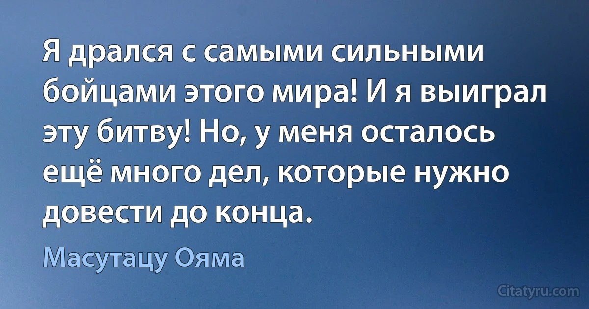 Я дрался с самыми сильными бойцами этого мира! И я выиграл эту битву! Но, у меня осталось ещё много дел, которые нужно довести до конца. (Масутацу Ояма)