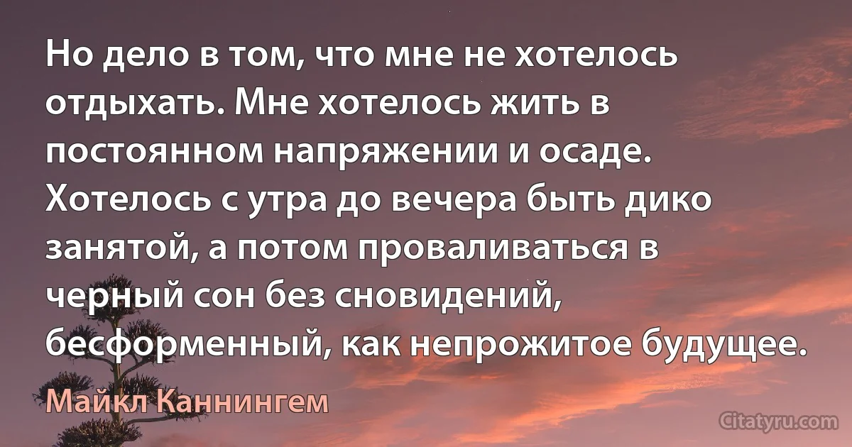 Но дело в том, что мне не хотелось отдыхать. Мне хотелось жить в постоянном напряжении и осаде. Хотелось с утра до вечера быть дико занятой, а потом проваливаться в черный сон без сновидений, бесформенный, как непрожитое будущее. (Майкл Каннингем)