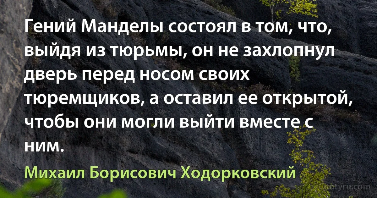 Гений Манделы состоял в том, что, выйдя из тюрьмы, он не захлопнул дверь перед носом своих тюремщиков, а оставил ее открытой, чтобы они могли выйти вместе с ним. (Михаил Борисович Ходорковский)