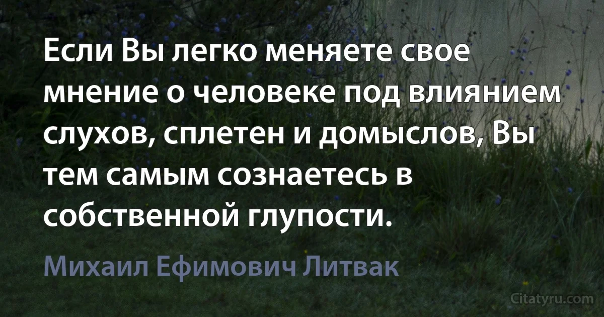 Если Вы легко меняете свое мнение о человеке под влиянием слухов, сплетен и домыслов, Вы тем самым сознаетесь в собственной глупости. (Михаил Ефимович Литвак)