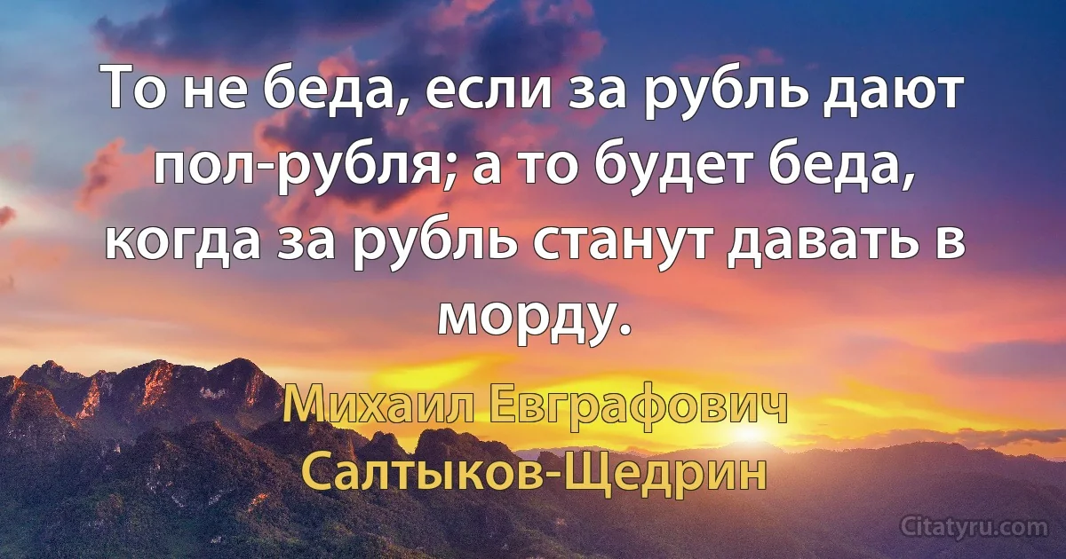 То не беда, если за рубль дают пол-рубля; а то будет беда, когда за рубль станут давать в морду. (Михаил Евграфович Салтыков-Щедрин)