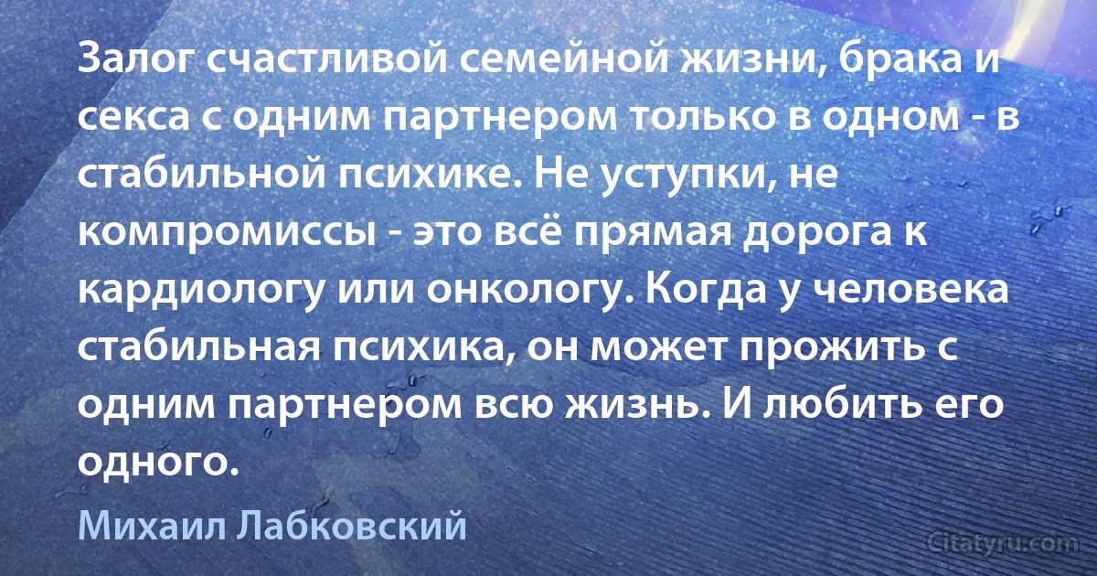 Залог счастливой семейной жизни, брака и секса с одним партнером только в одном - в стабильной психике. Не уступки, не компромиссы - это всё прямая дорога к кардиологу или онкологу. Когда у человека стабильная психика, он может прожить с одним партнером всю жизнь. И любить его одного. (Михаил Лабковский)