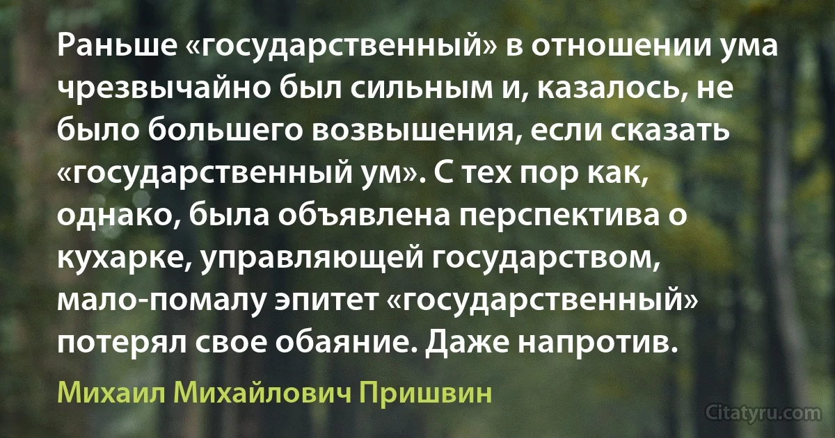 Раньше «государственный» в отношении ума чрезвычайно был сильным и, казалось, не было большего возвышения, если сказать «государственный ум». С тех пор как, однако, была объявлена перспектива о кухарке, управляющей государством, мало-помалу эпитет «государственный» потерял свое обаяние. Даже напротив. (Михаил Михайлович Пришвин)