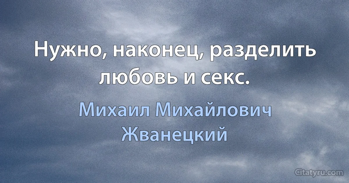 Нужно, наконец, разделить любовь и секс. (Михаил Михайлович Жванецкий)