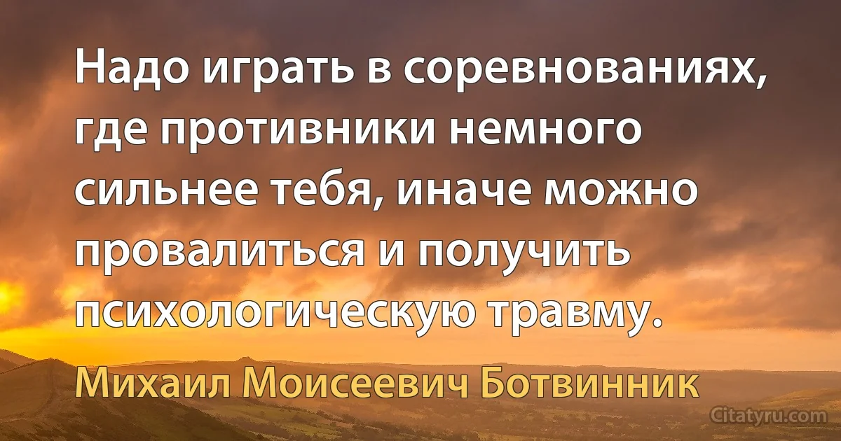 Надо играть в соревнованиях, где противники немного сильнее тебя, иначе можно провалиться и получить психологическую травму. (Михаил Моисеевич Ботвинник)