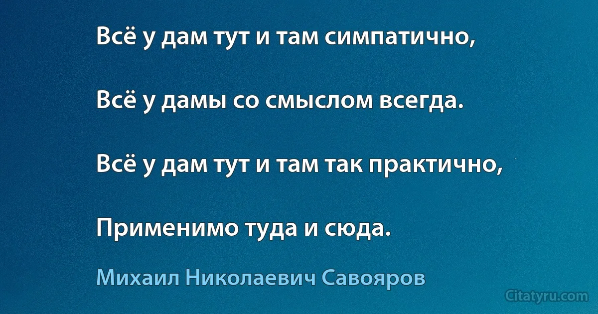 Всё у дам тут и там симпатично,

Всё у дамы со смыслом всегда.

Всё у дам тут и там так практично,

Применимо туда и сюда. (Михаил Николаевич Савояров)