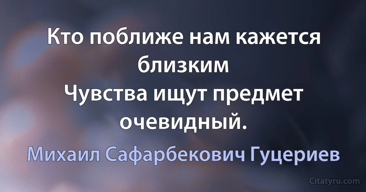 Кто поближе нам кажется близким 
Чувства ищут предмет очевидный. (Михаил Сафарбекович Гуцериев)