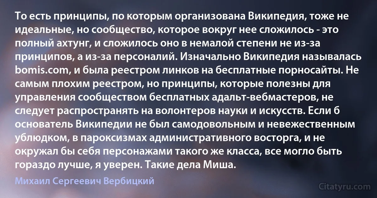 То есть принципы, по которым организована Википедия, тоже не идеальные, но сообщество, которое вокруг нее сложилось - это полный ахтунг, и сложилось оно в немалой степени не из-за принципов, а из-за персоналий. Изначально Википедия называлась bomis.com, и была реестром линков на бесплатные порносайты. Не самым плохим реестром, но принципы, которые полезны для управления сообществом бесплатных адальт-вебмастеров, не следует распространять на волонтеров науки и искусств. Если б основатель Википедии не был самодовольным и невежественным ублюдком, в пароксизмах административного восторга, и не окружал бы себя персонажами такого же класса, все могло быть гораздо лучше, я уверен. Такие дела Миша. (Михаил Сергеевич Вербицкий)